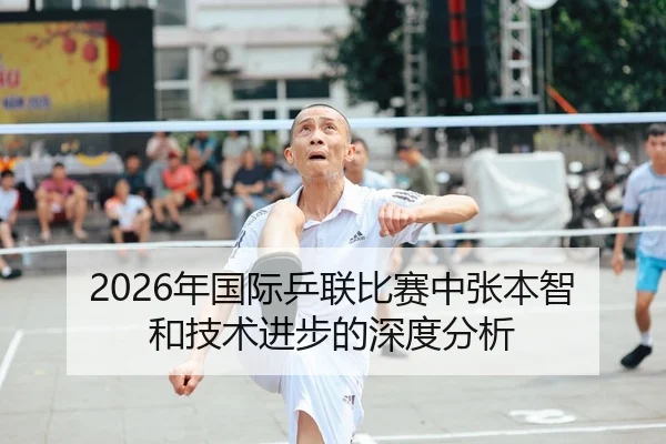 2026年国际乒联比赛中张本智和技术进步的深度分析