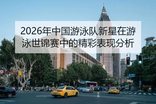 2026年中国游泳队新星在游泳世锦赛中的精彩表现分析