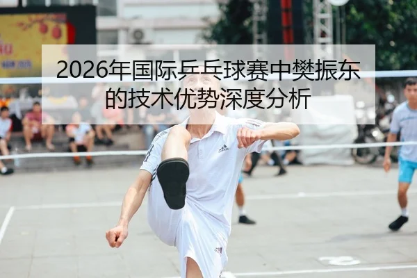 2026年国际乒乓球赛中樊振东的技术优势深度分析