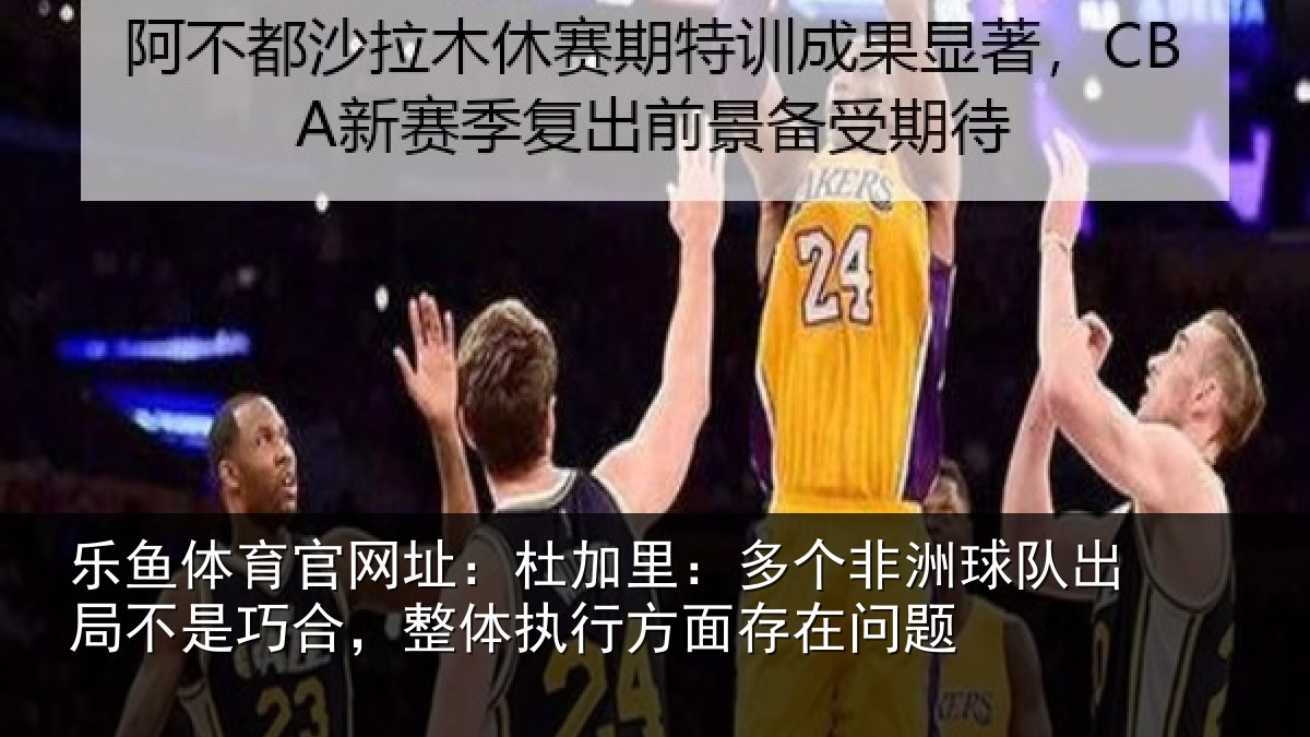 乐鱼体育官网址:杜加里:多个非洲球队出局不是巧合,整体执行方面存在问题
