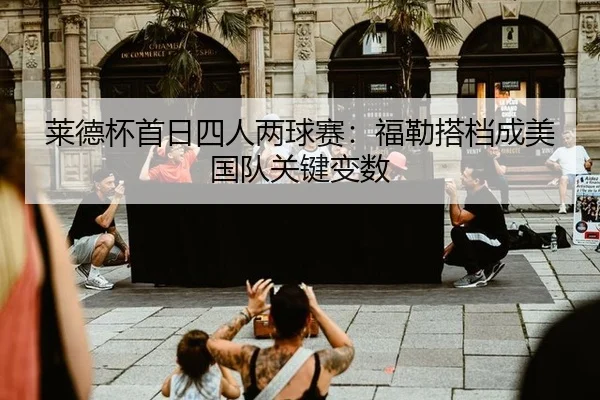 莱德杯首日四人两球赛：福勒搭档成美国队关键变数