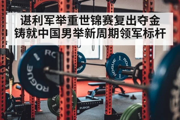 谌利军举重世锦赛复出夺金 铸就中国男举新周期领军标杆