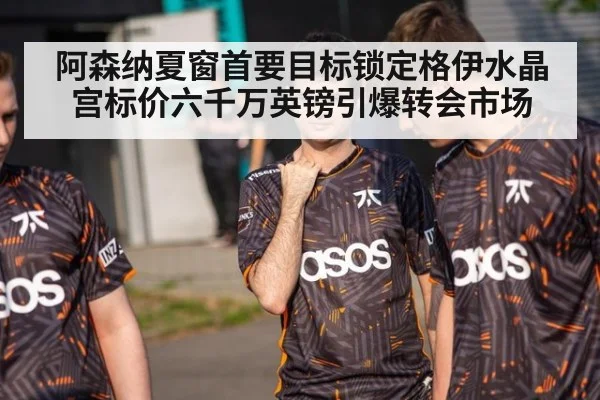 阿森纳夏窗首要目标锁定格伊水晶宫标价六千万英镑引爆转会市场