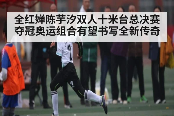 全红婵陈芋汐双人十米台总决赛夺冠奥运组合有望书写全新传奇